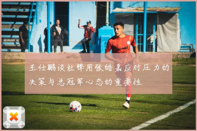王仕鹏谈杜锋用张皓嘉应对压力的决策与总冠军心态的重要性