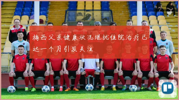 梅西父亲健康状况堪忧住院治疗已达一个月引发关注