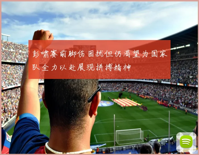 彭啸赛前脚伤困扰但仍渴望为国家队全力以赴展现拼搏精神