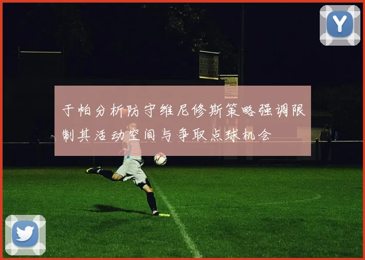 于帕分析防守维尼修斯策略强调限制其活动空间与争取点球机会