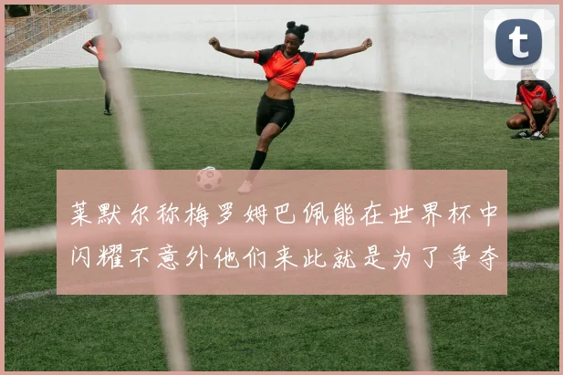 莱默尔称梅罗姆巴佩能在世界杯中闪耀不意外他们来此就是为了争夺最佳球员