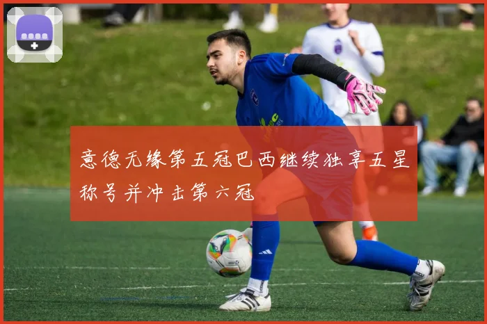 意德无缘第五冠巴西继续独享五星称号并冲击第六冠
