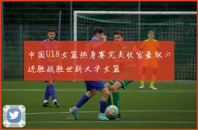 中国U18女篮热身赛完美收官豪取六连胜战胜世新大学女篮
