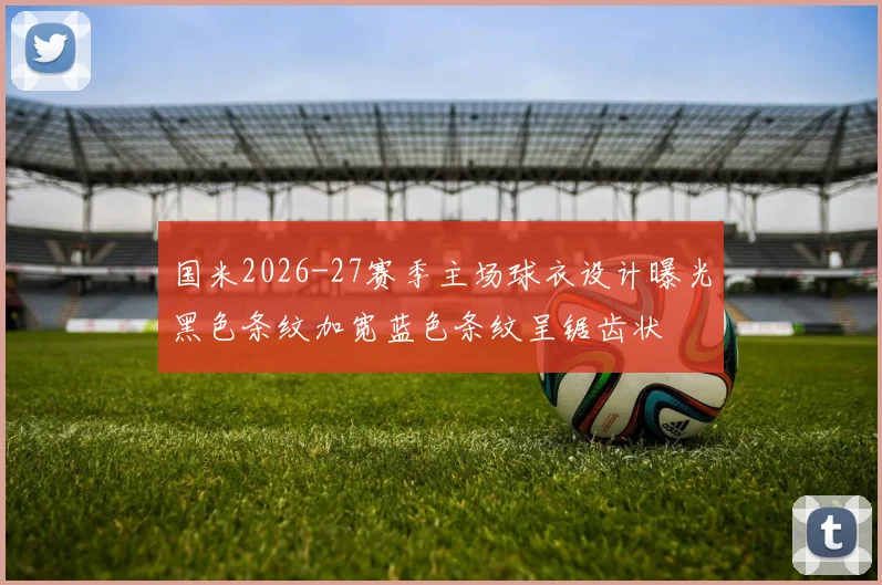 国米2026-27赛季主场球衣设计曝光黑色条纹加宽蓝色条纹呈锯齿状