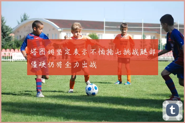 塔图姆坚定表示不怕抢七挑战腿部僵硬仍将全力出战