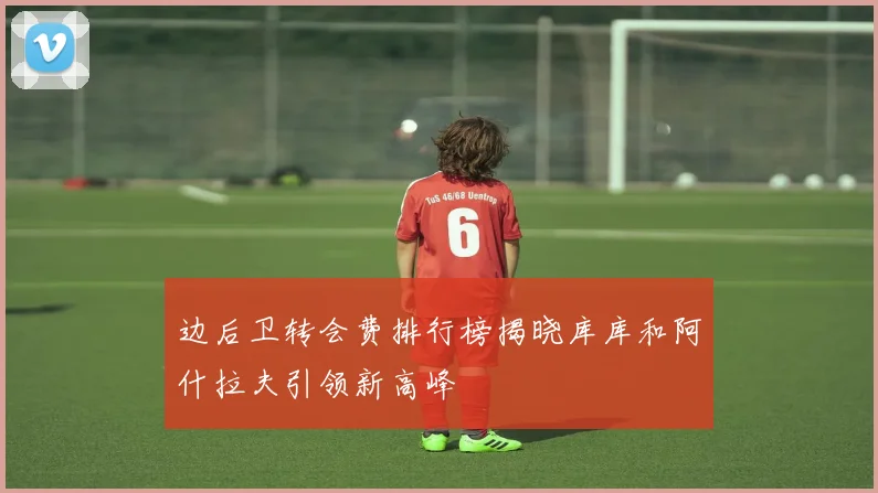 边后卫转会费排行榜揭晓库库和阿什拉夫引领新高峰