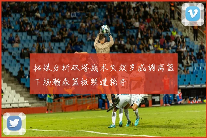 拓媒分析双塔战术失效罗威调离篮下杨瀚森篮板频遭抢夺