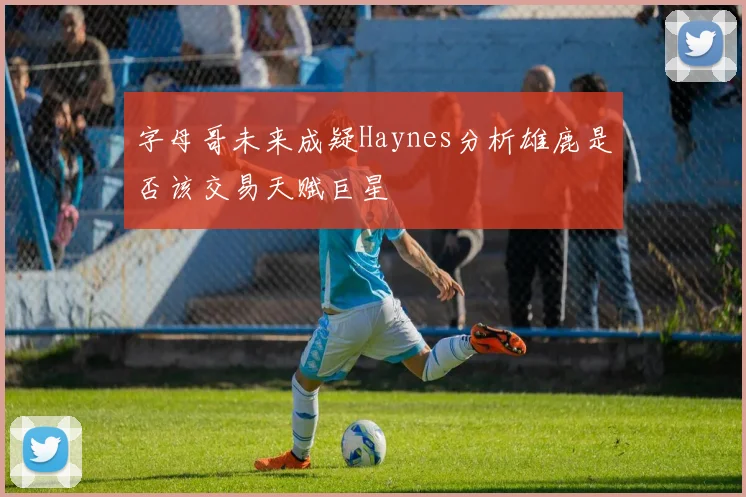 字母哥未来成疑Haynes分析雄鹿是否该交易天赋巨星